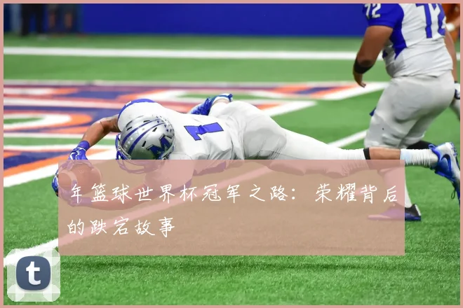 年篮球世界杯冠军之路：荣耀背后的跌宕故事
