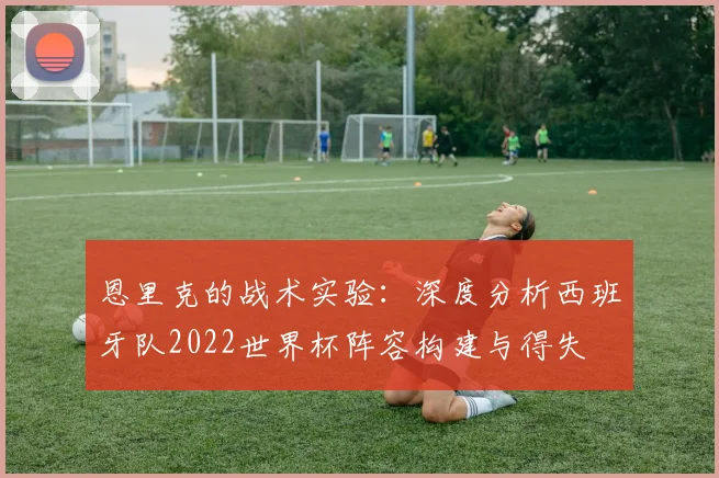 恩里克的战术实验：深度分析西班牙队2022世界杯阵容构建与得失