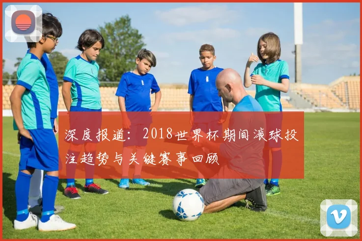 深度报道：2018世界杯期间滚球投注趋势与关键赛事回顾
