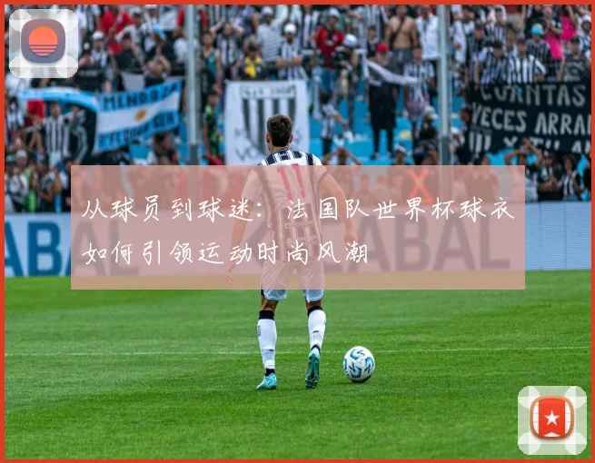 从球员到球迷：法国队世界杯球衣如何引领运动时尚风潮